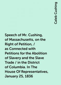 Speech of Mr. Cushing, of Massachusetts, on the Right of Petition, / as Connected with Petitions for the Abolition of Slavery and the Slave Trade / in the District of Columbia. In The House Of Representatives, January 25, 1836, Caleb Cushing