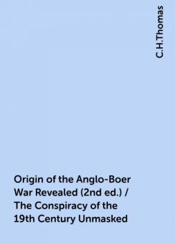 Origin of the Anglo-Boer War Revealed (2nd ed.) / The Conspiracy of the 19th Century Unmasked, C.H.Thomas