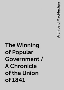 The Winning of Popular Government / A Chronicle of the Union of 1841, Archibald MacMechan