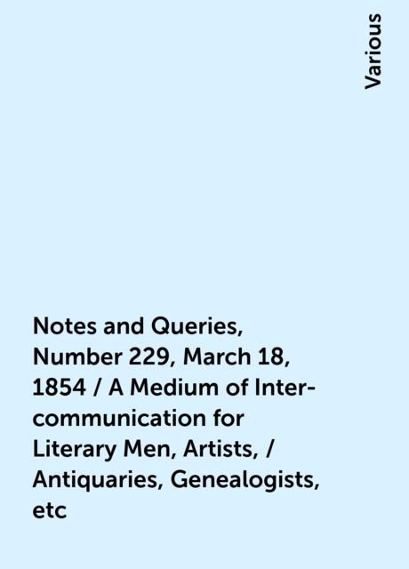 Notes and Queries, Number 229, March 18, 1854 / A Medium of Inter-communication for Literary Men, Artists, / Antiquaries, Genealogists, etc, Various