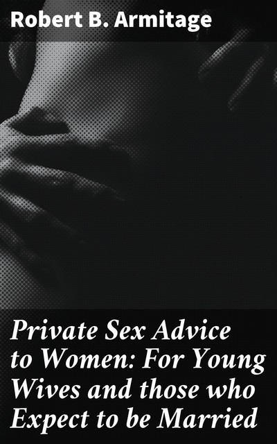 Private Sex Advice to Women: For Young Wives and those who Expect to be Married, Robert B. Armitage