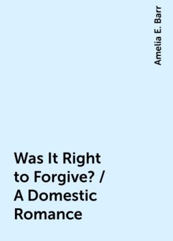Was It Right to Forgive? / A Domestic Romance, Amelia E. Barr