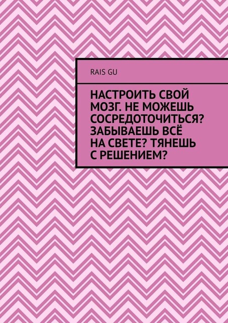 Настроить свой мозг. Не можешь сосредоточиться? Забываешь все на свете? Тянешь с решением, Rais Gu