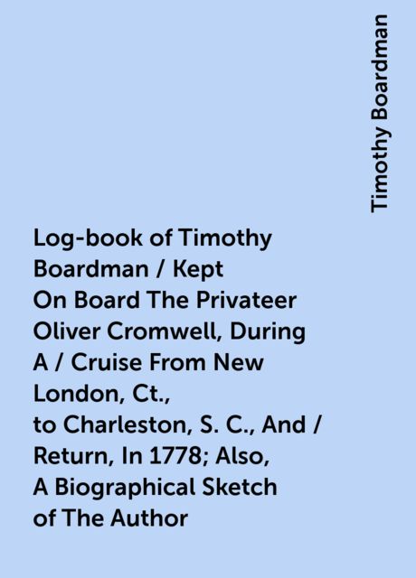 Log-book of Timothy Boardman / Kept On Board The Privateer Oliver Cromwell, During A / Cruise From New London, Ct., to Charleston, S. C., And / Return, In 1778; Also, A Biographical Sketch of The Author, Timothy Boardman