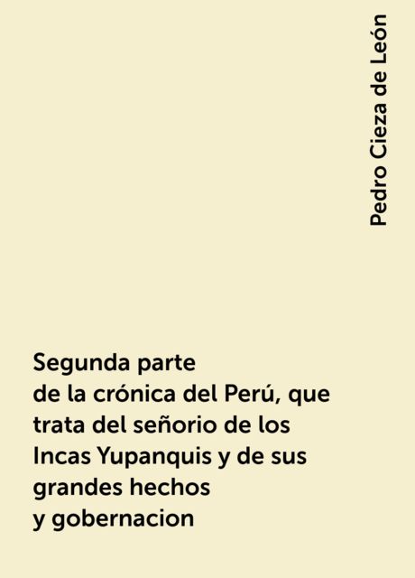Segunda parte de la crónica del Perú, que trata del señorio de los Incas Yupanquis y de sus grandes hechos y gobernacion, Pedro Cieza de León