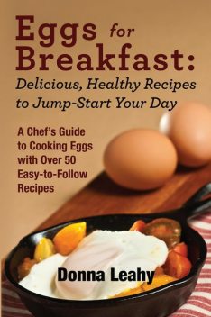 Eggs for Breakfast: Delicious, Healthy Recipes to Jump-Start Your Day: A Chef's Guide to Cooking Eggs with Over 50 Easy-to-Follow Recipes, Donna Leahy