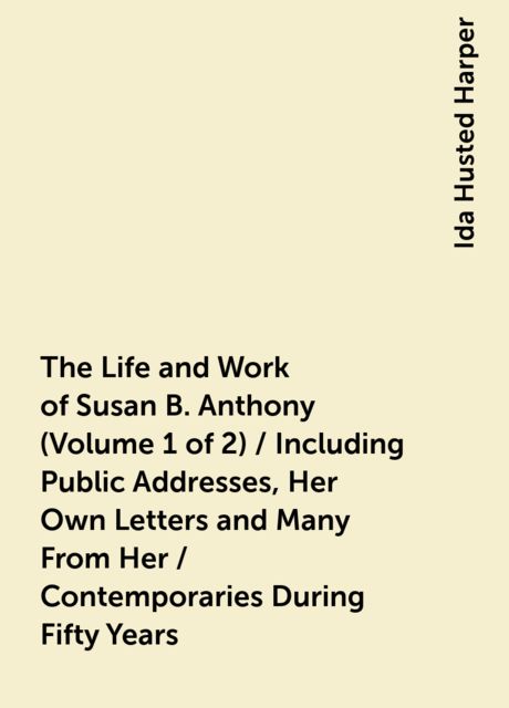 The Life and Work of Susan B. Anthony (Volume 1 of 2) / Including Public Addresses, Her Own Letters and Many From Her / Contemporaries During Fifty Years, Ida Husted Harper