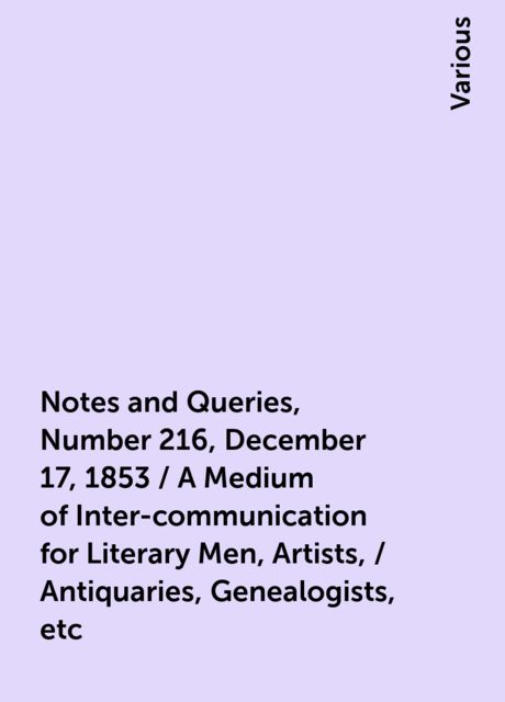 Notes and Queries, Number 216, December 17, 1853 / A Medium of Inter-communication for Literary Men, Artists, / Antiquaries, Genealogists, etc, Various