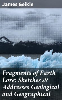 Fragments of Earth Lore: Sketches & Addresses Geological and Geographical, James Geikie