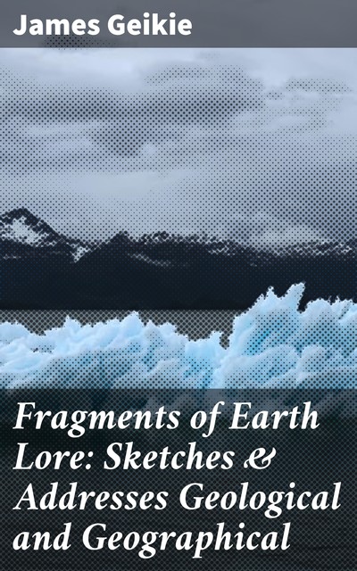 Fragments of Earth Lore: Sketches & Addresses Geological and Geographical, James Geikie