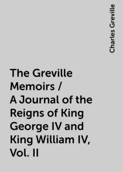 The Greville Memoirs / A Journal of the Reigns of King George IV and King William IV, Vol. II, Charles Greville