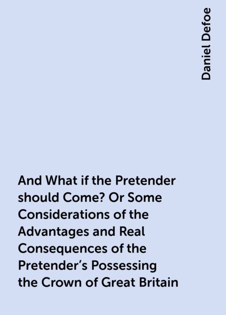 And What if the Pretender should Come? Or Some Considerations of the Advantages and Real Consequences of the Pretender's Possessing the Crown of Great Britain, Daniel Defoe