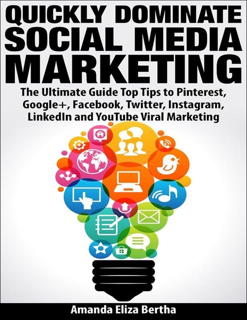 Quickly Dominate Social Media Marketing: The Ultimate Guide Top Tips to Pinterest, Google+, Facebook, Twitter, Instagram, LinkedIn and YouTube Viral Marketing, Amanda Eliza Bertha