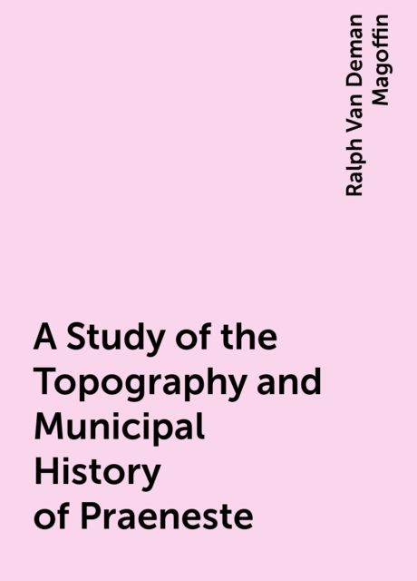 A Study of the Topography and Municipal History of Praeneste, Ralph Van Deman Magoffin