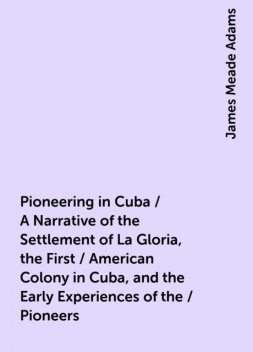 Pioneering in Cuba / A Narrative of the Settlement of La Gloria, the First / American Colony in Cuba, and the Early Experiences of the / Pioneers, James Meade Adams
