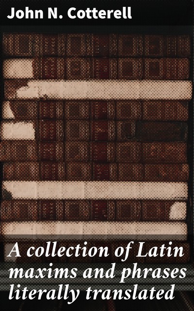 A collection of Latin maxims and phrases literally translated / Intended for the use of students for all legal examinations, John N. Cotterell