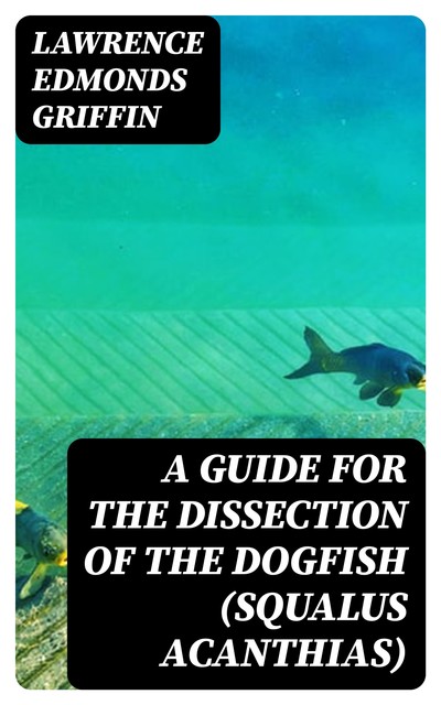 A Guide for the Dissection of the Dogfish (Squalus Acanthias), Lawrence Edmonds Griffin