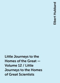 Little Journeys to the Homes of the Great - Volume 12 / Little Journeys to the Homes of Great Scientists, Elbert Hubbard