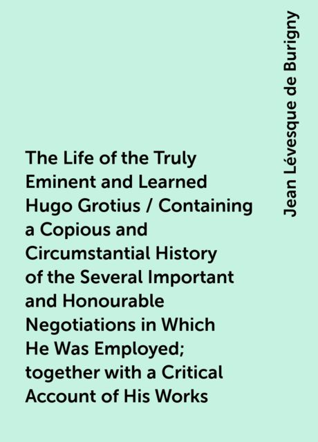 The Life of the Truly Eminent and Learned Hugo Grotius / Containing a Copious and Circumstantial History of the Several Important and Honourable Negotiations in Which He Was Employed; together with a Critical Account of His Works, Jean Lévesque de Burigny