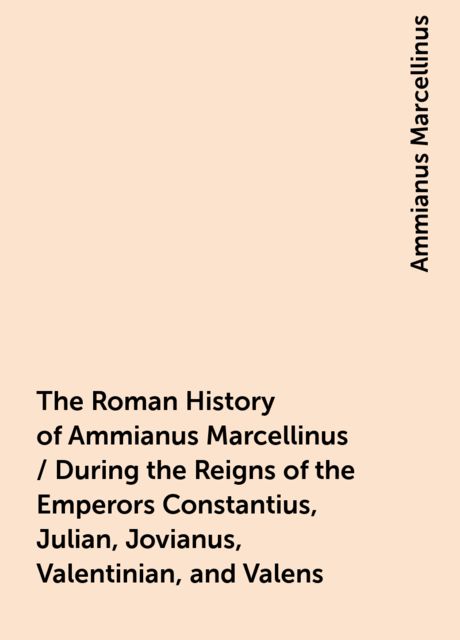 The Roman History of Ammianus Marcellinus / During the Reigns of the Emperors Constantius, Julian, Jovianus, Valentinian, and Valens, Ammianus Marcellinus