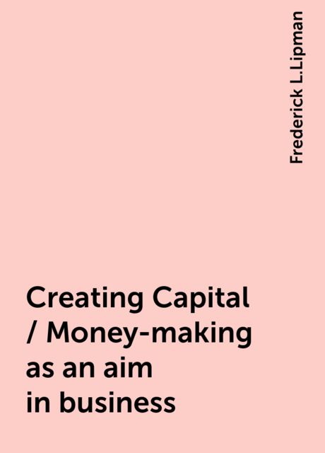 Creating Capital / Money-making as an aim in business, Frederick L.Lipman