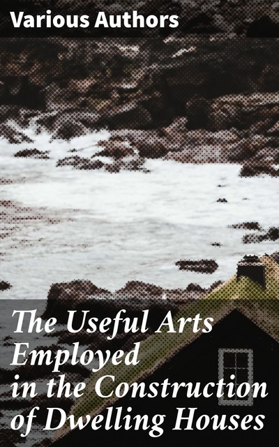 The Useful Arts Employed in the Construction of Dwelling Houses, Various Authors