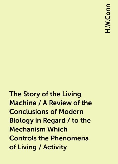The Story of the Living Machine / A Review of the Conclusions of Modern Biology in Regard / to the Mechanism Which Controls the Phenomena of Living / Activity, H.W.Conn