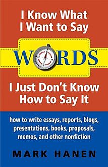 Words – I Know What I Want To Say – I Just Don't Know How To Say It: How To Write Essays, Reports, Blogs, Presentations, Books, Proposals, Memos, And Other Nonfiction, Mark Hanen