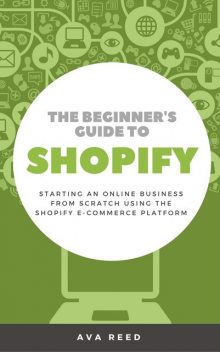 The Beginner's Guide to Shopify: Starting an Online Business from Scratch Using the Shopify E-Commerce Platform, Ava Reed