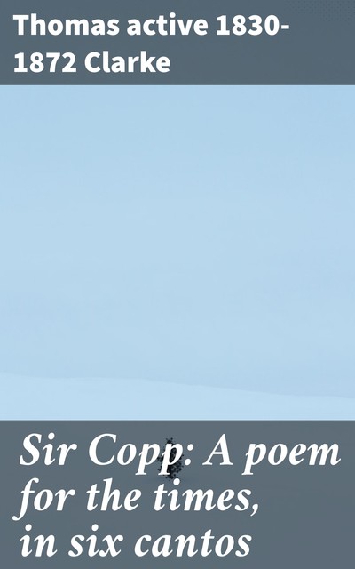 Sir Copp: A poem for the times, in six cantos, Thomas active 1830–1872 Clarke