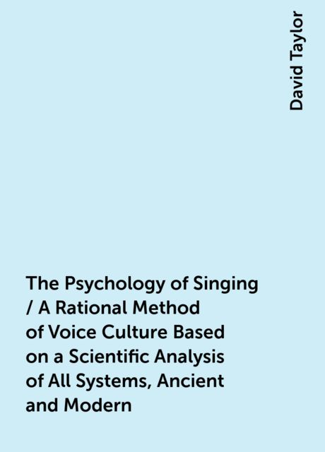 The Psychology of Singing / A Rational Method of Voice Culture Based on a Scientific Analysis of All Systems, Ancient and Modern, David Taylor