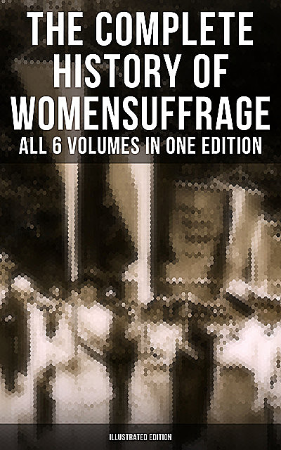 The Complete History of Women's Suffrage – All 6 Volumes in One Edition (Illustrated Edition), Elizabeth Cady Stanton, Susan Anthony, Harriot Stanton Blatch, Ida H. Harper, Matilda Gage