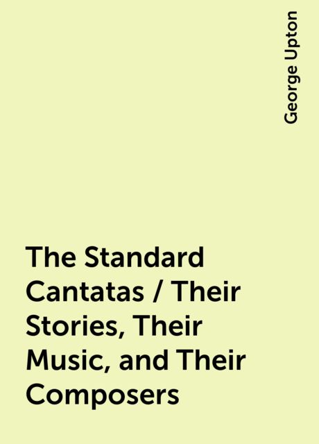 The Standard Cantatas / Their Stories, Their Music, and Their Composers, George Upton