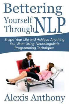 Bettering Yourself Through NLP: Shape Your Life and Achieve Anything You Want Using Neurolinguistic Programming Techniques, Alexis Anthony