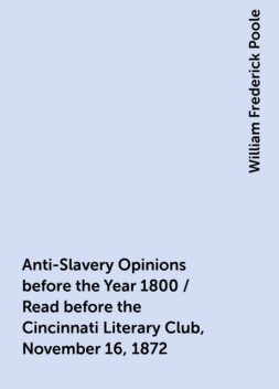 Anti-Slavery Opinions before the Year 1800 / Read before the Cincinnati Literary Club, November 16, 1872, William Frederick Poole