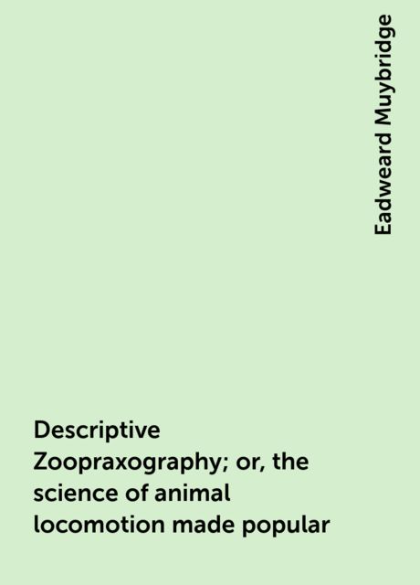 Descriptive Zoopraxography; or, the science of animal locomotion made popular, Eadweard Muybridge