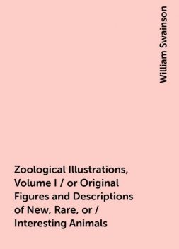 Zoological Illustrations, Volume I / or Original Figures and Descriptions of New, Rare, or / Interesting Animals, William Swainson