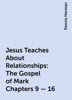 Jesus Teaches About Relationships: The Gospel of Mark Chapters 9 – 16, Dennis Herman