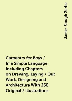 Carpentry for Boys / In a Simple Language, Including Chapters on Drawing, Laying / Out Work, Designing and Architecture With 250 Original / Illustrations, James Slough Zerbe