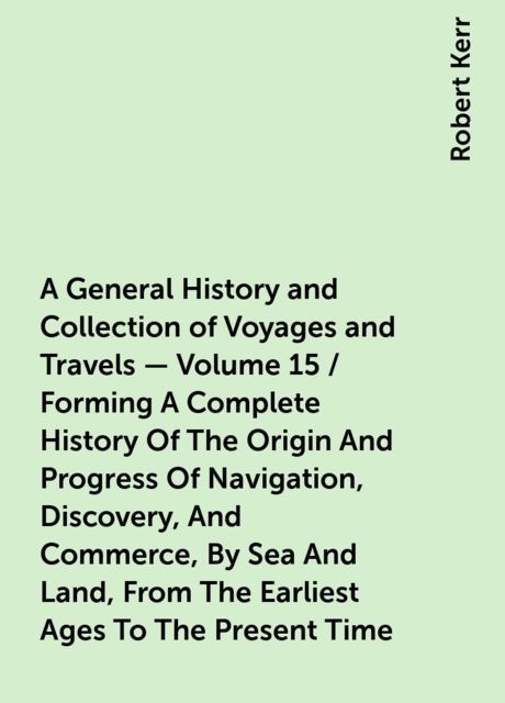 A General History and Collection of Voyages and Travels — Volume 15 / Forming A Complete History Of The Origin And Progress Of Navigation, Discovery, And Commerce, By Sea And Land, From The Earliest Ages To The Present Time, Robert Kerr
