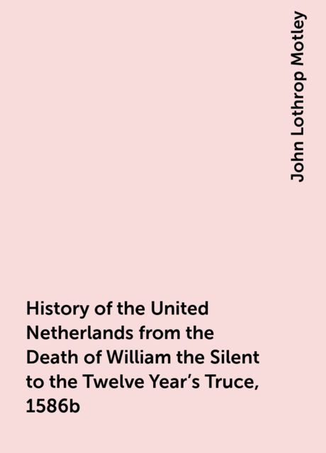 History of the United Netherlands from the Death of William the Silent to the Twelve Year's Truce, 1586b, John Lothrop Motley