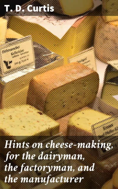 Hints on cheese-making, for the dairyman, the factoryman, and the manufacturer, T.D. Curtis