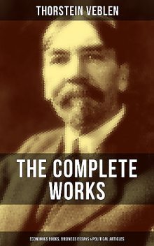 The Complete Works of Thorstein Veblen: Economics Books, Business Essays & Political Articles, Thorstein Veblen