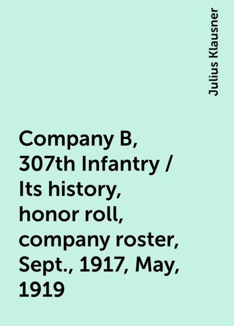 Company B, 307th Infantry / Its history, honor roll, company roster, Sept., 1917, May, 1919, Julius Klausner