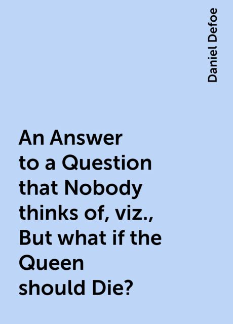 An Answer to a Question that Nobody thinks of, viz., But what if the Queen should Die?, Daniel Defoe