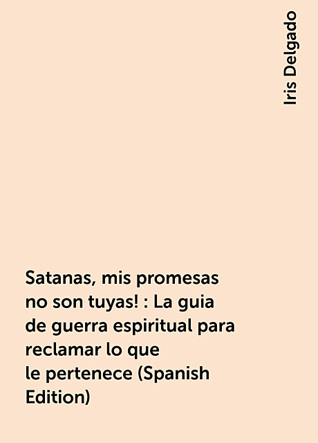 Satanas, mis promesas no son tuyas!: La guia de guerra espiritual para reclamar lo que le pertenece (Spanish Edition), Iris Delgado