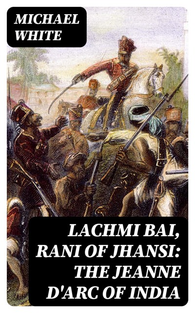 Lachmi Bai, Rani of Jhansi: The Jeanne D'Arc of India, Michael White