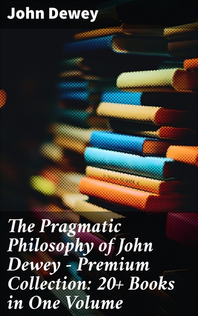 The Pragmatic Philosophy of John Dewey – Premium Collection: 20+ Books in One Volume, John Dewey