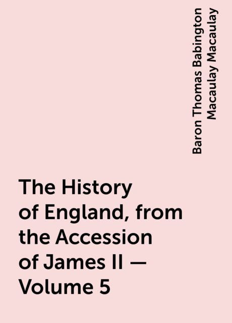The History of England, from the Accession of James II — Volume 5, Baron Thomas Babington Macaulay Macaulay