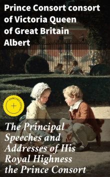 The Principal Speeches and Addresses of His Royal Highness the Prince Consort, Prince Consort consort of Victoria Queen of Great Britain Albert